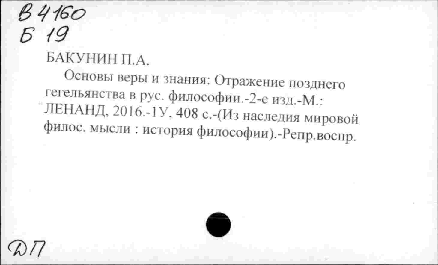 ﻿в г/Ко
Б <9
БАКУНИН П.А.
Основы веры и знания: Отражение позднего гегельянства в рус. философии.-2-е изд.-М.: ЛЕН АНД. 2016.-1 У. 408 с.-(Из наследия мировой филос. мысли : история философии).-Репр.воспр.